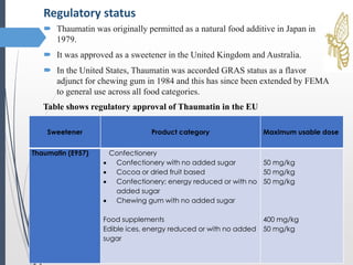  Thaumatin was originally permitted as a natural food additive in Japan in
1979.
 It was approved as a sweetener in the United Kingdom and Australia.
 In the United States, Thaumatin was accorded GRAS status as a flavor
adjunct for chewing gum in 1984 and this has since been extended by FEMA
to general use across all food categories.
Regulatory status
Sweetener Product category Maximum usable dose
Thaumatin (E957) Confectionery
 Confectionery with no added sugar
 Cocoa or dried fruit based
 Confectionery; energy reduced or with no
added sugar
 Chewing gum with no added sugar
Food supplements
Edible ices, energy reduced or with no added
sugar
50 mg/kg
50 mg/kg
50 mg/kg
400 mg/kg
50 mg/kg
Table shows regulatory approval of Thaumatin in the EU
 