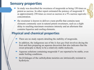  In study was described the sweetness of mogroside as being 150 times as
potent as sucrose. In other report estimated the potency of mogroside V
as approximately 250 times as sweet as sucrose at a 5% sucrose equivalent
concentration.
 the sweetener is known to deliver a taste profile that contains taste
elements commonly seen in natural potent sweeteners, such as a slight
delay to reaching maximum sweetness intensity and an aftertaste that
contains liquorice and cooling elements.
Sensory properties
Physical and chemical properties
 There are no study reports detailing the stability of mogroside.
 In addition, the indigenous use of the lo han guo fruit involves drying the
fruit and then preparing an aqueous decoction that also indicates that the
sweet principle is likely to be a relatively stable molecule.
 Aqueous solutions containing mogroside V are reported to be stable, even
under boiling conditions.
 the β-linkages of the carbohydrate moieties are intrinsically resistant to
hydrolysis.
 