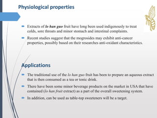  Extracts of lo han guo fruit have long been used indigenously to treat
colds, sore throats and minor stomach and intestinal complaints.
 Recent studies suggest that the mogrosides may exhibit anti-cancer
properties, possibly based on their researches anti-oxidant characteristics.
Physiological properties
Applications
 The traditional use of the lo han guo fruit has been to prepare an aqueous extract
that is then consumed as a tea or tonic drink.
 There have been some minor beverage products on the market in USA that have
contained (lo han fruit extract) as a part of the overall sweetening system.
 In addition, can be used as table-top sweeteners will be a target.
 