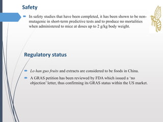  In safety studies that have been completed, it has been shown to be non-
mutagenic in short-term predictive tests and to produce no mortalities
when administered to mice at doses up to 2 g/kg body weight.
Safety
Regulatory status
 Lo han guo fruits and extracts are considered to be foods in China.
 A GRAS petition has been reviewed by FDA which issued a ‘no
objection’ letter, thus confirming its GRAS status within the US market.
 