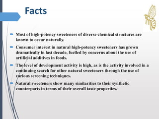 Facts
 Most of high-potency sweeteners of diverse chemical structures are
known to occur naturally.
 Consumer interest in natural high-potency sweeteners has grown
dramatically in last decade, fuelled by concerns about the use of
artificial additives in foods.
 The level of development activity is high, as is the activity involved in a
continuing search for other natural sweeteners through the use of
various screening techniques.
 Natural sweeteners show many similarities to their synthetic
counterparts in terms of their overall taste properties.
 