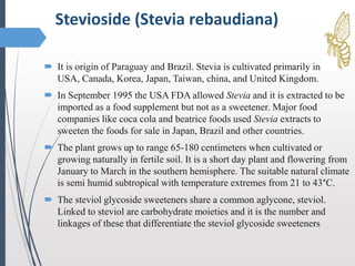  It is origin of Paraguay and Brazil. Stevia is cultivated primarily in
USA, Canada, Korea, Japan, Taiwan, china, and United Kingdom.
 In September 1995 the USA FDA allowed Stevia and it is extracted to be
imported as a food supplement but not as a sweetener. Major food
companies like coca cola and beatrice foods used Stevia extracts to
sweeten the foods for sale in Japan, Brazil and other countries.
 The plant grows up to range 65-180 centimeters when cultivated or
growing naturally in fertile soil. It is a short day plant and flowering from
January to March in the southern hemisphere. The suitable natural climate
is semi humid subtropical with temperature extremes from 21 to 43°C.
 The steviol glycoside sweeteners share a common aglycone, steviol.
Linked to steviol are carbohydrate moieties and it is the number and
linkages of these that differentiate the steviol glycoside sweeteners
Stevioside (Stevia rebaudiana)
 