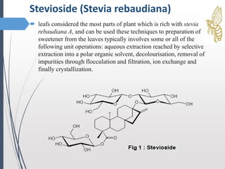  leafs considered the most parts of plant which is rich with stevia
rebaudiana A, and can be used these techniques to preparation of
sweetener from the leaves typically involves some or all of the
following unit operations: aqueous extraction reached by selective
extraction into a polar organic solvent, decolourisation, removal of
impurities through flocculation and filtration, ion exchange and
finally crystallization.
Stevioside (Stevia rebaudiana)
 
