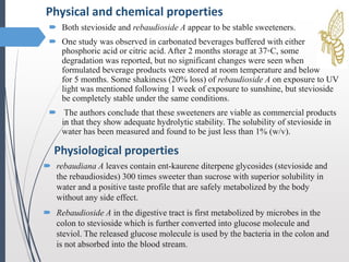  Both stevioside and rebaudioside A appear to be stable sweeteners.
 One study was observed in carbonated beverages buffered with either
phosphoric acid or citric acid. After 2 months storage at 37◦C, some
degradation was reported, but no significant changes were seen when
formulated beverage products were stored at room temperature and below
for 5 months. Some shakiness (20% loss) of rebaudioside A on exposure to UV
light was mentioned following 1 week of exposure to sunshine, but stevioside
be completely stable under the same conditions.
 The authors conclude that these sweeteners are viable as commercial products
in that they show adequate hydrolytic stability. The solubility of stevioside in
water has been measured and found to be just less than 1% (w/v).
Physical and chemical properties
Physiological properties
 rebaudiana A leaves contain ent-kaurene diterpene glycosides (stevioside and
the rebaudiosides) 300 times sweeter than sucrose with superior solubility in
water and a positive taste profile that are safely metabolized by the body
without any side effect.
 Rebaudioside A in the digestive tract is first metabolized by microbes in the
colon to stevioside which is further converted into glucose molecule and
steviol. The released glucose molecule is used by the bacteria in the colon and
is not absorbed into the blood stream.
 