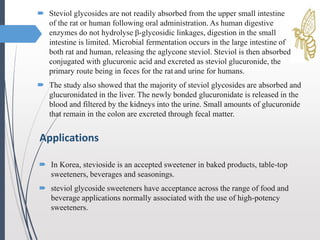  Steviol glycosides are not readily absorbed from the upper small intestine
of the rat or human following oral administration. As human digestive
enzymes do not hydrolyse β-glycosidic linkages, digestion in the small
intestine is limited. Microbial fermentation occurs in the large intestine of
both rat and human, releasing the aglycone steviol. Steviol is then absorbed,
conjugated with glucuronic acid and excreted as steviol glucuronide, the
primary route being in feces for the rat and urine for humans.
 The study also showed that the majority of steviol glycosides are absorbed and
glucuronidated in the liver. The newly bonded glucuronidate is released in the
blood and filtered by the kidneys into the urine. Small amounts of glucuronide
that remain in the colon are excreted through fecal matter.
Applications
 In Korea, stevioside is an accepted sweetener in baked products, table-top
sweeteners, beverages and seasonings.
 steviol glycoside sweeteners have acceptance across the range of food and
beverage applications normally associated with the use of high-potency
sweeteners.
 