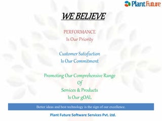 WE BELIEVE 
PERFORMANCE 
Is Our Priority 
Customer Satisfaction 
Is Our Commitment 
Promoting Our Comprehensive Range 
Of 
Services & Products 
Is Our gOAL 
Better ideas and best technology is the sign of our excellence. 
innovate for future growth to maintain leadership 
Plant Future Software Services Pvt. Ltd. 
 