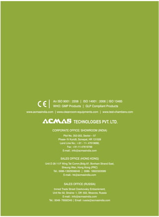 www.acmasindia.com | www.cleanroom-equipments.com | www.test-chambers.com
SALES OFFICE (HONG KONG)
SALES OFFICE (RUSSIA)
Unit D 28 11/F Wing Tat Comm,Bidg 97, Bonham Strand East,
Sheung Wan, Hong Kong (PRC)
Tel.: 0086-13929598046 | 0086- 18922303099
E-mail.: hk@acmasindia.com
Inmed Trade Street Ozerkovsky Embankment,
Unit No 50, Straine- 1, Off- 502, Moscow, Russia
E-mail.: info@acmasindia.com
Tel.: 0049- 79592345 | Email: russia@acmasindia.com
TECHNOLOGIES PVT. LTD.
An ISO 9001 : 2208 | ISO 14001 : 2008 | ISO 13485
WHO: GMP Products | GLP Compliant Products
CORPORATE OFFICE/ (INDIA)SHOWROOM
Plot No. 352-353, Sector – 57
Phase- IV Kundli, Sonepat, HR 131028
Land Line No.: +91 - 11- 47619688,
Fax: +91-11-47619788
E-mail.: info@acmasindia.com
 