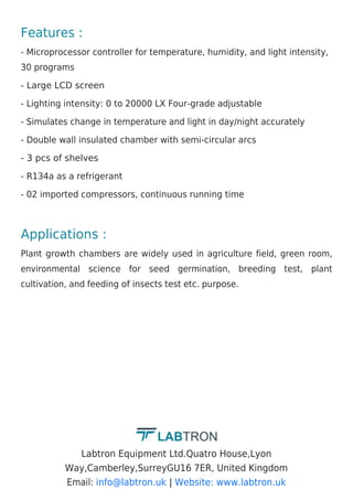 Features :
- Microprocessor controller for temperature, humidity, and light intensity,
30 programs
- Large LCD screen
- Lighting intensity: 0 to 20000 LX Four-grade adjustable
- Simulates change in temperature and light in day/night accurately
- Double wall insulated chamber with semi-circular arcs
- 3 pcs of shelves
- R134a as a refrigerant
- 02 imported compressors, continuous running time
Applications :
Plant growth chambers are widely used in agriculture field, green room,
environmental science for seed germination, breeding test, plant
cultivation, and feeding of insects test etc. purpose.
Labtron Equipment Ltd.Quatro House,Lyon
Way,Camberley,SurreyGU16 7ER, United Kingdom
Email: |
info@labtron.uk Website: www.labtron.uk
 