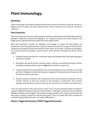 Plant Immunology:
Definition:
“Plantimmunologyisthe studyof howplantsdefendtheirtissuesfrominfection. Plants do not have an
adaptive immune system, but have evolved innate immune mechanisms to sense and respond to
infections.”
Plant Immunity:
Plantimmunityisthe inherentorinducedcapacityof plantstowithstandorward off biological attackby
pathogens. Molecules released from pathogens are recognized by plant cell surface receptors, and
trigger specific signaling that help to defend the plant against attack.
Many plant-associated microbes are pathogens that damage or weaken the plant growth and
reproduction.Plantsrespondtoinfectionusingatwo-branchedinnateimmunesystem. The first branch
recognizesandrespondstomoleculescommontomany classes of microbes, including non-pathogens.
The second responds to pathogen virulence factors, either directly or through their effects on host
targets.
 Pathogenicbacteriaproliferate inintercellularspaces(the apoplast) afterenteringthrough gasor
water pores stomata.
 Nematodes and aphids feed by inserting a stylet. Feeding is accomplished through a hollow,
needlelike mouthpart called a spear or stylet that is directly into a plant cell
 Fungi can directlyenterplantepidermal cells,orextendhyphae on top of, between, or through
plantcells.Pathogenicandsymbiotic fungi can invagination feeding structures (haustoria), into
the host cell plasma membrane.
 Haustorial plasma membranes, the extracellular matrix, and host plasma membranes form an
intimate interface at which the outcome of the interaction is determined. These diverse
pathogenclassesall deliver effector molecules into the plant cell to enhance microbial fitness.
There are two branches of the plant immune system. One uses transmembrane pattern recognition
receptors(PRRs) thatrespondtoslowlyevolvingmicrobial- or pathogen-associated molecular patterns
(MAMPS or PAMPs),suchas flagellin.The secondactslargelyinside the cell, using the polymorphic NB-
LRR protein products encoded by most Resistant genes. They are named after their characteristic
nucleotide binding (NB) and leucine rich repeat (LRR) domains.
Pattern-TriggeredImmunity /PAMP TriggeredImmunity:
 