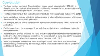Coevolution
 The huge number species of flowering plants on our planet (approximately 275 000) is
thought to be the result of adaptive radiation driven by the coevolution between plants and
their beneficial animal pollinators (Yuan et al., 2013).
 The fossil record shows that pollination originated 250 million years ago (Labandeira, 2013).
 Some plants have evolved with their pollinators and produce olfactory messages which make
them unique for their specific pollinators
 For example, certain orchid flowers mimic aphid alarm pheromones to attract hoverflies for
pollination
 Furthermore, insect herbivores can drive real-time ecological and evolutionary change in
plant populations.
 Recent studies provide evidence for rapid evolution of plant traits that confer resistance to
herbivores when herbivores are present but for the evolution of traits that confer increased
competitive ability when herbivores are absent (Agrawal et al., 2012)
 While phytophagous insects have been adapting to exploit their hosts, the plants have
simultaneously been evolving defensive systems to counteract herbivore attack (Anderson
and Mitchell-Olds, 2011)
 