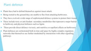 Plant defence
 Plants have had to defend themselves against insect attack.
 Being rooted to the ground they are unable to flee from attacking herbivores.
 They have evolved a wide range of sophisticated defence systems to protect their tissues
 These include toxic or anti-feedant secondary metabolites that represent a major barrier
to herbivory and physical defences such as lignin
 These provide direct defence via toxic, anti-nutritive or repellent effects on herbivores.
 Plant defences are orchestrated both in time and space by highly complex regulatory
networks that themselves are further modulated by interactions with other signalling
pathways
 