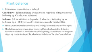 Plant defence
 Defences can be constitutive or induced.
Constitutive- defenses that are always present regardless of the presence of
herbivory eg. Cuticle, wax, spines etc
Induced- defenses that are only produced when there is feeding by an
herbivore eg. a HR( hypersensitive reaction), secondary metabolites.
 Primed plants respond more quickly and strongly when they are attacked again
 Metabolites and energy can, thus, be more efficiently allocated to defensive
activities when there is a mechanism for recognizing the herbivore challenge and
triggering precise timing of the adaptive modulation of the plant’s metabolism
 