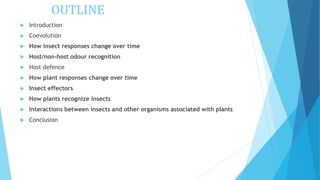 OUTLINE
 Introduction
 Coevolution
 How insect responses change over time
 Host/non-host odour recognition
 Host defence
 How plant responses change over time
 Insect effectors
 How plants recognize insects
 Interactions between insects and other organisms associated with plants
 Conclusion
 