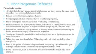 1. Nonnitrogenous Defences
Phenolics/flavonoids,
 Are distributed widely among terrestrial plants and are likely among the oldest plant
secondary (i.e., non metabolic) compounds.
 Provide support for vascular plants (lignins)
 Compose pigments that determine flower color for angiosperms,
 Play a role in plant nutrient acquisition by affecting soil chemistry.
 Phenolics include the hydrolyzeable tannins, derivatives of simple phenolic acids, and
condensed tannins, polymers of higher molecular weight hydroxyflavenol units.
 Polymerized tannins are highly resistant to decomposition, eventually composing the
humic materials that largely determine soil properties.
 Tannins are distasteful, usually bitter and astringent, and act as feeding deterrents for
many herbivores.
 When ingested, tannins chelate N-bearing molecules to form indigestible
complexes
 Insects incapable of catabolizing tannins or preventing chelation suffer gut
damage and are unable to assimilate nitrogen from their food.
 Some flavonoids, such as rotenone, are directly toxic to insects and other
animals.
 