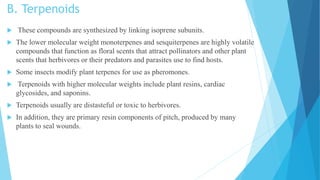 B. Terpenoids
 These compounds are synthesized by linking isoprene subunits.
 The lower molecular weight monoterpenes and sesquiterpenes are highly volatile
compounds that function as floral scents that attract pollinators and other plant
scents that herbivores or their predators and parasites use to find hosts.
 Some insects modify plant terpenes for use as pheromones.
 Terpenoids with higher molecular weights include plant resins, cardiac
glycosides, and saponins.
 Terpenoids usually are distasteful or toxic to herbivores.
 In addition, they are primary resin components of pitch, produced by many
plants to seal wounds.
 