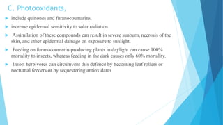 C. Photooxidants,
 include quinones and furanocoumarins.
 increase epidermal sensitivity to solar radiation.
 Assimilation of these compounds can result in severe sunburn, necrosis of the
skin, and other epidermal damage on exposure to sunlight.
 Feeding on furanocoumarin-producing plants in daylight can cause 100%
mortality to insects, whereas feeding in the dark causes only 60% mortality.
 Insect herbivores can circumvent this defence by becoming leaf rollers or
nocturnal feeders or by sequestering antioxidants
 