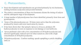 C. Photooxidants,
 Insect development and reproduction are governed primarily by two hormones,
molting hormone (ecdysone) and juvenile hormone
 The relative concentrations of these two hormones dictate the timing of ecdysis
and the subsequent stage of development.
 A large number of phytoecdysones have been identified, primarily from ferns and
gymnosperms.
 Some of the phytoecdysones are 20 times more active than the ecdysones
produced by insects and resist inactivation by insects
 It has been shown that that spinach, Spinacia oleracea, produces 20-
hydroxyecdysone in roots in response to root damage or root herbivory.
 larvae preferred a diet with a low concentration of 20-hydroxyecdysone and
showed significantly reduced survival when reared on a diet with a high
concentration of 20-hydroxyecdysone.
 20-hydroxyecdysone. Confises molting; speeds upmplting n cuticle shedding
early co
 