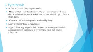 E. Pyrethroids
 Are an important group of plant toxins.
 Many synthetic Pyrethroids are widely used as contact insecticides
(i.e., absorbed through the exoskeleton) because of their rapid effect on
insect pests.
 Aflatoxins are toxic compounds produced by fungi.
 Many are highly toxic to vertebrates
 Higher plants may augment their own defenses through mutualistic
associations with endophytic or mycorrhizal fungi that produce
aflatoxins
 