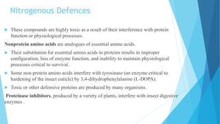 Nitrogenous Defences
 These compounds are highly toxic as a result of their interference with protein
function or physiological processes.
Nonprotein amino acids are analogues of essential amino acids.
 Their substitution for essential amino acids in proteins results in improper
configuration, loss of enzyme function, and inability to maintain physiological
processes critical to survival.
 Some non-protein amino acids interfere with tyrosinase (an enzyme critical to
hardening of the insect cuticle) by 3,4-dihydrophenylalanine (L-DOPA).
 Toxic or other defensive proteins are produced by many organisms.
Proteinase inhibitors, produced by a variety of plants, interfere with insect digestive
enzymes .
 