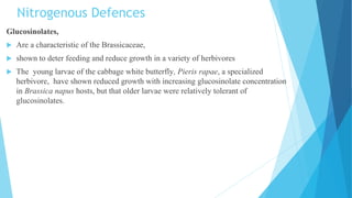 Nitrogenous Defences
Glucosinolates,
 Are a characteristic of the Brassicaceae,
 shown to deter feeding and reduce growth in a variety of herbivores
 The young larvae of the cabbage white butterfly, Pieris rapae, a specialized
herbivore, have shown reduced growth with increasing glucosinolate concentration
in Brassica napus hosts, but that older larvae were relatively tolerant of
glucosinolates.
 