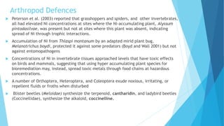 Arthropod Defences
 Peterson et al. (2003) reported that grasshoppers and spiders, and other invertebrates,
all had elevated Ni concentrations at sites where the Ni-accumulating plant, Alyssum
pintodasilvae, was present but not at sites where this plant was absent, indicating
spread of Ni through trophic interactions.
 Accumulation of Ni from Thlaspi montanum by an adapted mirid plant bug,
Melanotrichus boydi, protected it against some predators (Boyd and Wall 2001) but not
against entomopathogens
 Concentrations of Ni in invertebrate tissues approached levels that have toxic effects
on birds and mammals, suggesting that using hyper accumulating plant species for
bioremediation may, instead, spread toxic metals through food chains at hazardous
concentrations.
 A number of Orthoptera, Heteroptera, and Coleoptera exude noxious, irritating, or
repellent fluids or froths when disturbed
 Blister beetles (Meloidae) synthesize the terpenoid, cantharidin, and ladybird beetles
(Coccinellidae), synthesize the alkaloid, coccinelline.
 