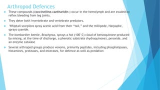 Arthropod Defences
 These compounds (coccinelline.cantharidin ) occur in the hemolymph and are exuded by
reflex bleeding from leg joints.
 They deter both invertebrate and vertebrate predators.
 Whiptail scorpions spray acetic acid from their “tail,” and the millipede, Harpaphe,
sprays cyanide.
 The bombardier beetle, Brachynus, sprays a hot (100°C) cloud of benzoquinone produced
by mixing, at the time of discharge, a phenolic substrate (hydroquinone), peroxide, and
an enzyme catalase
 Several arthropod groups produce venoms, primarily peptides, including phospholipases,
histamines, proteases, and esterases, for defence as well as predation
 