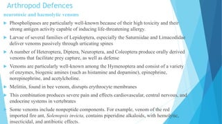 Arthropod Defences
neurotoxic and haemolytic venoms
 Phospholipases are particularly well-known because of their high toxicity and their
strong antigen activity capable of inducing life-threatening allergy.
 Larvae of several families of Lepidoptera, especially the Saturniidae and Limacodidae
deliver venoms passively through urticating spines
 A number of Heteroptera, Diptera, Neuroptera, and Coleoptera produce orally derived
venoms that facilitate prey capture, as well as defense
 Venoms are particularly well-known among the Hymenoptera and consist of a variety
of enzymes, biogenic amines (such as histamine and dopamine), epinephrine,
norepinephrine, and acetylcholine.
 Melittin, found in bee venom, disrupts erythrocyte membranes
 This combination produces severe pain and effects cardiovascular, central nervous, and
endocrine systems in vertebrates
 Some venoms include nonpeptide components. For example, venom of the red
imported fire ant, Solenopsis invicta, contains piperidine alkaloids, with hemolytic,
insecticidal, and antibiotic effects.
 