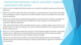 Interactions between insects and other organisms
associated with plants
 Nature is more complicated because plants are exposed to multiple attacking and beneficial
organisms
 Much less is known about the effect of multiple, co-occurring stress factors than individual
biotic and abiotic stresses, despite the fact that multiple stresses are probably the rule under
natural conditions .
 Negative crosstalk between plant defence pathways means that time can have an impact on
these multi-species interactions due to differences in the sequence in which plants are
exposed to different organisms.
 Thus, the chronological order in which attackers arrive at a plant matters: later arrivals will
perform better or worse according to the types of defence that have been induced or primed
by the earlier arrivals.
 Soler et al. (2013) proposed that the outcome of intra-feeding guild interactions is generally
negative due to induction of similar phytohormonal pathways, whereas between-guild
interactions are often positive due to negative signal crosstalk.
 However, each interaction should be considered individually because it also depends
whether the previous attacker managed to suppress plant defences against it or whether it
activated them.
 