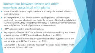 Interactions between insects and other
organisms associated with plants
 Interactions with the third trophic level can also change the outcome of insect–
plant interactions.
 In an experiment, it was found that cereal aphids preferred larvipositing on
nutritionally superior wheat cultivars, but in the presence of the harlequin ladybird,
Harmonia axyridis, they changed their preference to nutritionally inferior cultivars
apparently because the risk of predation was lower on these.
 HIPVs are important in tritrophic interactions.
 Any negative effects of HIPVs on pollinator visitation rates are likely also to exert
selection pressure on HIPV emission (Lucas-Barbosa et al., 2011).
 Attraction of natural enemies may be compromised if their hyperparasisoids are
also attracted to the HIPVs (Poelman et al., 2012).
 An example is the use of symbiotic bacteria by Colorado potato beetle to evade
ant herbivore defences of its host.
 