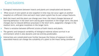 Conclusions
 Ecological interactions between insects and plants are complicated and dynamic.
 What occurs in one system at one snapshot in time may not occur again at another
snapshot at a different time and each insect–plant system has its own unique features.
 Both the insect and the plant can change over time: the insect changes because of
learning behaviour in the short term and by gene mutations in the longer term; the plant
changes due to induced defence processes in the short term, epigenetic changes in the
medium term, and gene mutations in the longer term.
 There is variation between different strains of both insects and plants.
 The genetic and temporal variability of biological material allows survival in an
environment which is also dynamic and not entirely predictable.
 Interactions are complicated even further because the history of exposure to other
associated insects can change the suitability of a plant to the insect being considered
 