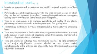 Introduction cont.,,,
 Insects are programmed to recognize and rapidly respond to patterns of host
cues.
 Particularly specialist insect species have to find specific plant species on which
they can feed and reproduce (host plants) among plant species that do not support
feeding and/or reproduction of the insects (non-host plants).
 Thus, in an environment with changing availability and quality of host plants,
phytophagous insects are under selection pressure to find quality hosts
 To maximize their fitness they need to locate suitable plants and avoid unsuitable
hosts
 Thus, they have evolved a finely tuned sensory system for detection of host cues
and a nervous system capable of integrating inputs from sensory neurons with a
high level of spatio-temporal resolution
 Time and space also influence plant responses to insects; The time dimension
is of major significance because whether or not odours arrive
simultaneously at the antenna can change the type of behavioural response
elicited in the insect
 
