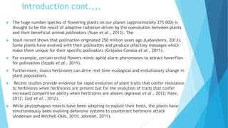 Introduction cont.,,,
 The huge number species of flowering plants on our planet (approximately 275 000) is
thought to be the result of adaptive radiation driven by the coevolution between plants
and their beneficial animal pollinators (Yuan et al., 2013). The
 fossil record shows that pollination originated 250 million years ago (Labandeira, 2013).
Some plants have evolved with their pollinators and produce olfactory messages which
make them unique for their specific pollinators (Grajales-Conesa et al., 2011).
 For example, certain orchid flowers mimic aphid alarm pheromones to attract hoverflies
for pollination (Stoekl et al., 2011).
 Furthermore, insect herbivores can drive real-time ecological and evolutionary change in
plant populations.
 Recent studies provide evidence for rapid evolution of plant traits that confer resistance
to herbivores when herbivores are present but for the evolution of traits that confer
increased competitive ability when herbivores are absent (Agrawal et al., 2012; Hare,
2012; Züst et al., 2012).
 While phytophagous insects have been adapting to exploit their hosts, the plants have
simultaneously been evolving defensive systems to counteract herbivore attack
(Anderson and Mitchell-Olds, 2011; Johnson, 2011).
 