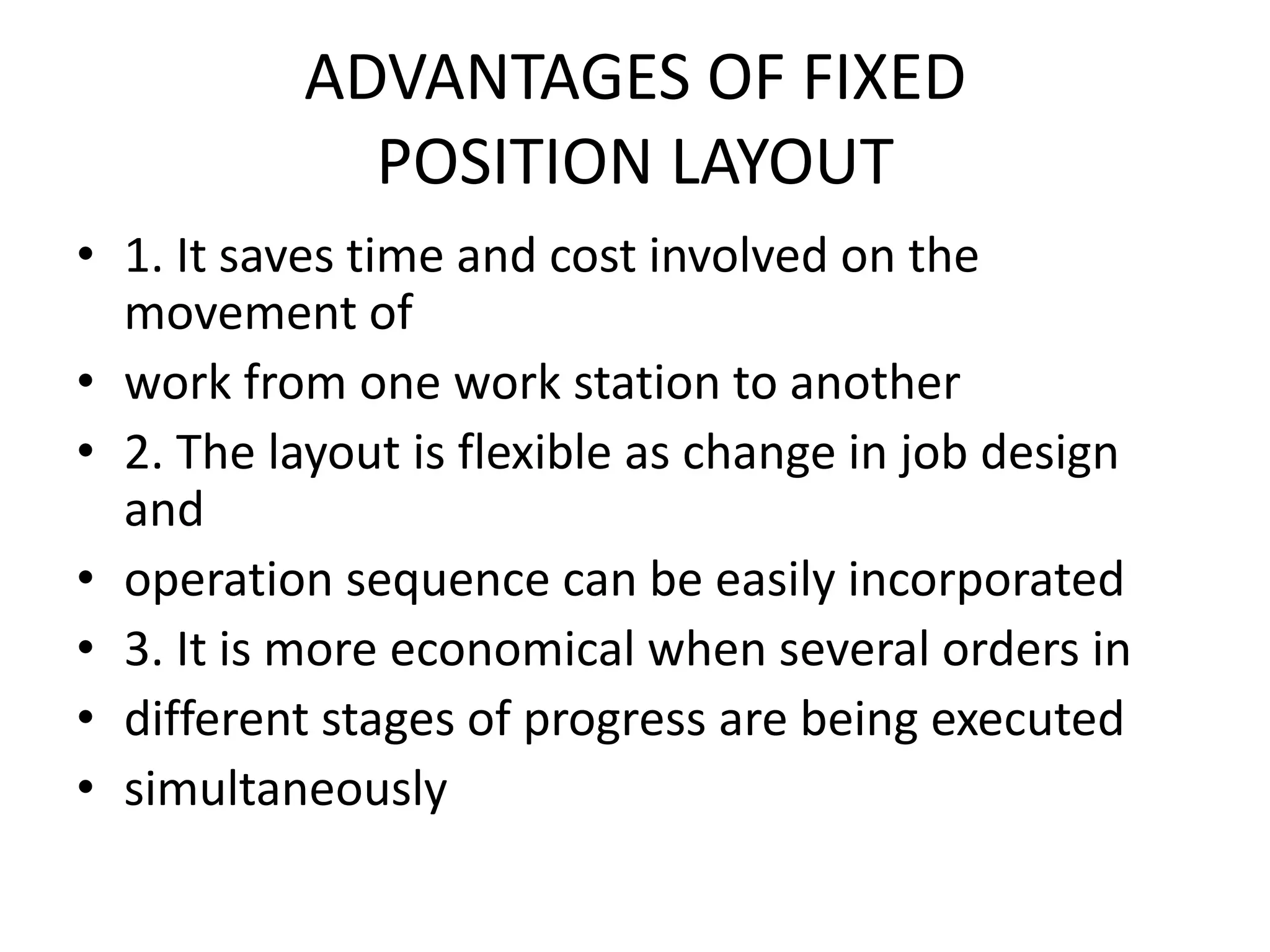 ADVANTAGES OF FIXEDPOSITION LAYOUT1. It saves time and cost involved on the movement ofwork from one work station to another2. The layout is flexible as change in job design andoperation sequence can be easily incorporated3. It is more economical when several orders indifferent stages of progress are being executedsimultaneously