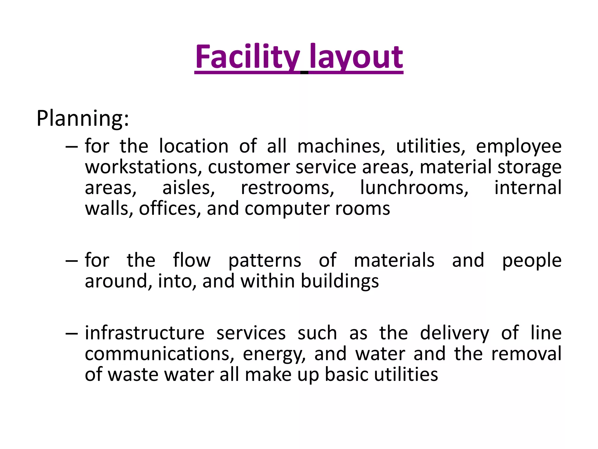FacilitylayoutPlanning:for the location of all machines, utilities, employee workstations, customer service areas, material storage areas, aisles, restrooms, lunchrooms, internal walls, offices, and computer roomsfor the flow patterns of materials and people around, into, and within buildingsinfrastructure services such as the delivery of line communications, energy, and water and the removal of waste water all make up basic utilities