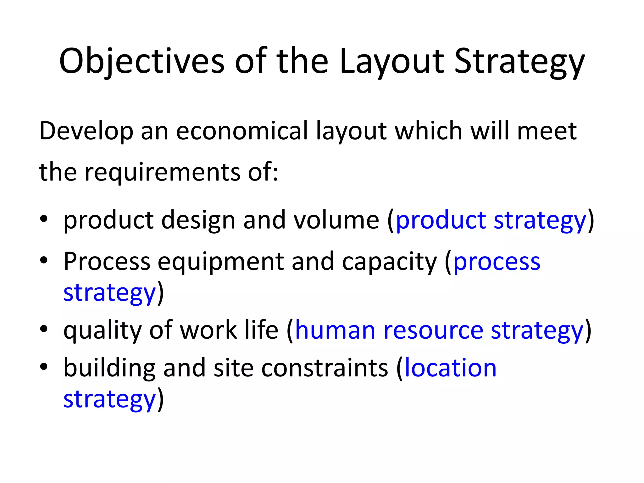 Objectives of the Layout StrategyDevelop an economical layout which will meet the requirements of:product design and volume (product strategy)Process equipment and capacity (process strategy)quality of work life (human resource strategy)building and site constraints (location strategy)