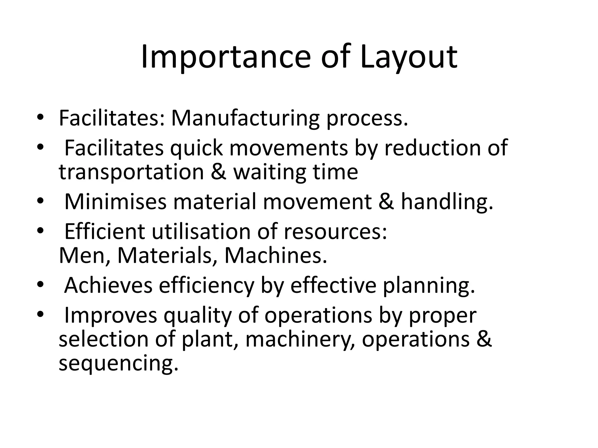 Importance of LayoutFacilitates: Manufacturing process. Facilitates quick movements by reduction of transportation & waiting timeMinimises material movement & handling. Efficient utilisation of resources: Men, Materials, Machines. Achieves efficiency by effective planning. Improves quality of operations by proper selection of plant, machinery, operations & sequencing.
