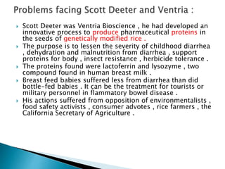  Scott Deeter was Ventria Bioscience , he had developed an
innovative process to produce pharmaceutical proteins in
the seeds of genetically modified rice .
 The purpose is to lessen the severity of childhood diarrhea
, dehydration and malnutrition from diarrhea , support
proteins for body , insect resistance , herbicide tolerance .
 The proteins found were lactoferrin and lysozyme , two
compound found in human breast milk .
 Breast feed babies suffered less from diarrhea than did
bottle-fed babies . It can be the treatment for tourists or
military personnel in flammatory bowel disease .
 His actions suffered from opposition of environmentalists ,
food safety activists , consumer advotes , rice farmers , the
California Secretary of Agriculture .
 