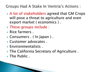  A lot of stakeholders agreed that GM Crops
will pose a threat to agriculture and even
export market ( economics ) .
 These groups include :
 Rice farmers .
 Consumers . ( In Japan ) .
 Customer advocates .
 Environmentalists .
 The California Secretary of Agriculture .
 The Public .
 