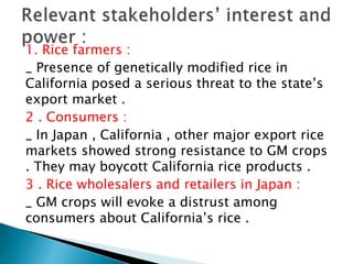 1. Rice farmers :
_ Presence of genetically modified rice in
California posed a serious threat to the state’s
export market .
2 . Consumers :
_ In Japan , California , other major export rice
markets showed strong resistance to GM crops
. They may boycott California rice products .
3 . Rice wholesalers and retailers in Japan :
_ GM crops will evoke a distrust among
consumers about California’s rice .
 