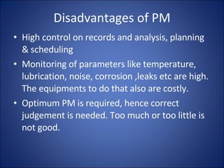 Disadvantages of PM High control on records and analysis, planning & scheduling Monitoring of parameters like temperature, lubrication, noise, corrosion ,leaks etc are high. The equipments to do that also are costly. Optimum PM is required, hence correct judgement is needed. Too much or too little is not good. 