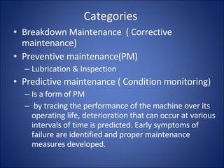 Categories  Breakdown Maintenance  ( Corrective maintenance) Preventive maintenance(PM) Lubrication & Inspection Predictive maintenance ( Condition monitoring) Is a form of PM by tracing the performance of the machine over its operating life, deterioration that can occur at various intervals of time is predicted. Early symptoms of failure are identified and proper maintenance measures developed. 
