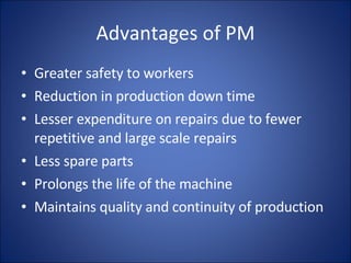 Advantages of PM Greater safety to workers Reduction in production down time Lesser expenditure on repairs due to fewer repetitive and large scale repairs Less spare parts Prolongs the life of the machine Maintains quality and continuity of production 