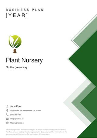 B U S I N E S S P L A N
[ Y E A R ]
Plant Nursery
Go the green way
John Doe
10200 Bolsa Ave, Westminster, CA, 92683
(650) 359-3153
info@upmetrics.co
https://upmetrics.co
 