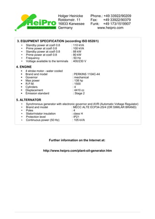Holger Heinicke           Phone.: +49 33922/90209
                               Rotdornstr. 11            Fax:    +49 33922/90379
                               16833 Karwesee            Funk: +49 173/1519907
                               Germany                        www.heipro.com


3. EQUIPMENT SPECIFICATION (according ISO 8528/1)
  •   Standby power at cosfì 0.8           : 110 kVA
  •   Prime power at cosfì 0.8             : 100 kVA
  •   Standby power at cosfì 0.8           : 88 kW
  •   Prime power at cosfì 0.8             : 80 kW
  •   Frequency                            : 50 Hz
  •   Voltage available to the terminals   : 400/230 V

4. ENGINE
  §   4 stroke motor - water cooled
  §   Brand and model                      : PERKINS 1104C-44
  §   Governor                             : mechanical
  §   Max power                            : 138 hp
  §   R.P.M.                               : 1500
  §   Cylinders                            :4
  §   Displacement                         : 4410 cc
  §   Emission standard                     : Stage 2

5. ALTERNATOR
  •   Synchronous generator with electronic governor and AVR (Automatic Voltage Regulator)
  •   Brand and model                   : MECC ALTE ECP34-2S/4 (OR SIMILAR BRAND)
  •   Poles                             :4
  •   Stator/rotator insulation         : class H
  •   Protection level                  : IP21
  •   Continuous power (50 Hz)           : 105 kVA




                        Further information on the Internet at:


                   http://www.heipro.com/plant-oil-generator.htm
 