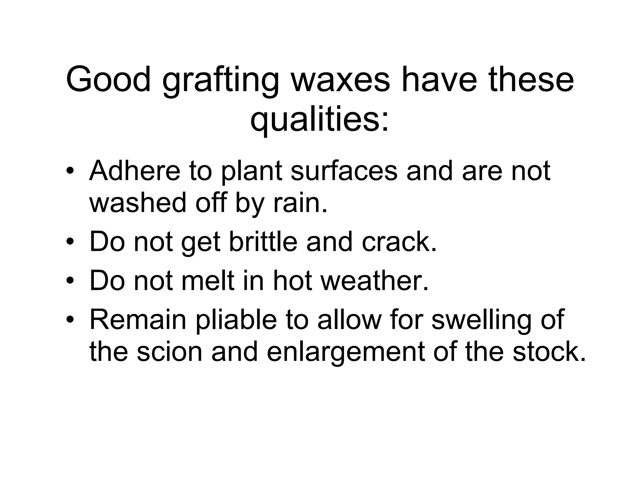 Good grafting waxes have these qualities: Adhere to plant surfaces and are not washed off by rain.  Do not get brittle and crack.  Do not melt in hot weather.  Remain pliable to allow for swelling of the scion and enlargement of the stock.  