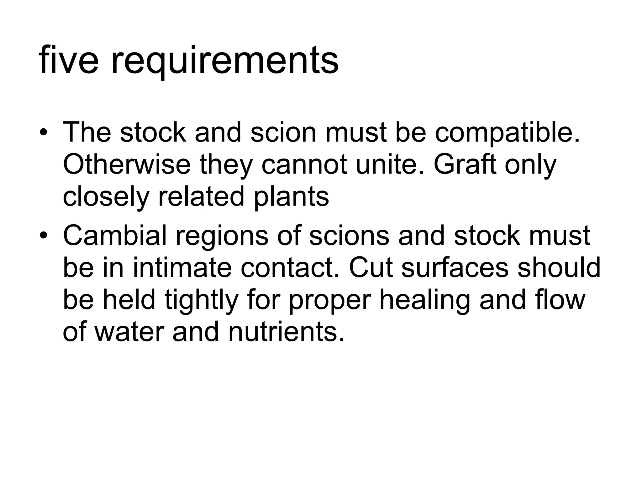 five requirements  The stock and scion must be compatible. Otherwise they cannot unite. Graft only closely related plants  Cambial regions of scions and stock must be in intimate contact. Cut surfaces should be held tightly for proper healing and flow of water and nutrients.  