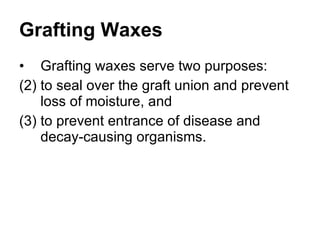 Grafting Waxes Grafting waxes serve two purposes:  to seal over the graft union and prevent loss of moisture, and  to prevent entrance of disease and decay-causing organisms.  