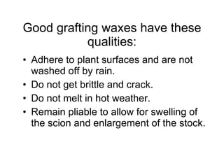 Good grafting waxes have these qualities: Adhere to plant surfaces and are not washed off by rain.  Do not get brittle and crack.  Do not melt in hot weather.  Remain pliable to allow for swelling of the scion and enlargement of the stock.  