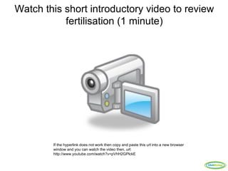 Watch this short introductory video to review
           fertilisation (1 minute)




        If the hyperlink does not work then copy and paste this url into a new browser
        window and you can watch the video then, url:
        http://www.youtube.com/watch?v=pVhH2GPlckE

                                                                                         ClickBiology
 