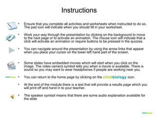 CClliicckkBBiioollooggyy 
Instructions 
• Ensure that you complete all activities and worksheets when instructed to do so. 
The pad icon will indicate when you should fill in your worksheet. 
• Work your way through the presentation by clicking on the background to move 
to the next page or to activate an animation. The mouse icon will indicate that a 
click will activate an animation or require buttons to be pressed in the quizzes. 
• You can navigate around the presentation by using the arrow links that appear 
when you place your cursor on the lower left hand part of the screen. 
• Some slides have embedded movies which will start when you click on the 
image. The video camera symbol tells you when a movie is available. There is 
sound so you may want to wear headphones if people are working near you. 
• You can return to the home page by clicking on the clickbiology icon. 
• At the end of the module there is a test that will provide a results page which you 
will print off and hand in to your teacher. 
• The speaker symbol means that there are some audio explanation available for 
the slide 
CClliicckkBBiioollooggyy 
 